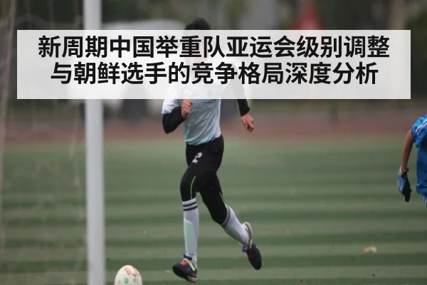 新周期中国举重队亚运会级别调整与朝鲜选手的竞争格局深度分析